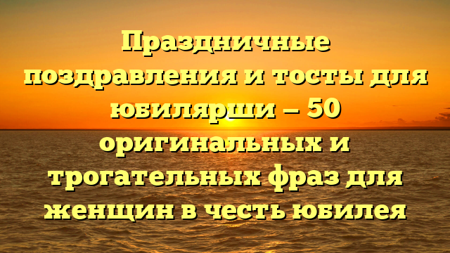 Праздничные поздравления и тосты для юбилярши — 50 оригинальных и трогательных фраз для женщин в честь юбилея