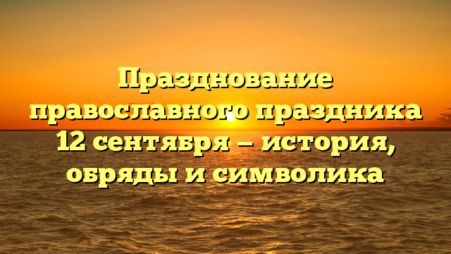 Празднование православного праздника 12 сентября — история, обряды и символика