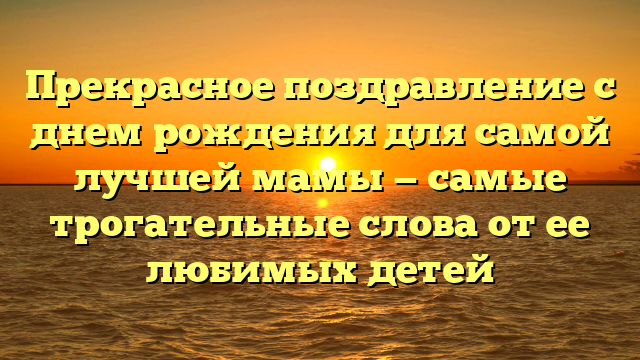 Прекрасное поздравление с днем рождения для самой лучшей мамы — самые трогательные слова от ее любимых детей