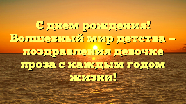 С днем рождения! Волшебный мир детства — поздравления девочке проза с каждым годом жизни!