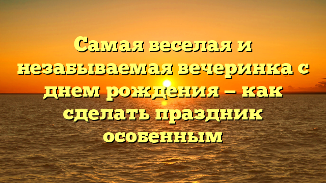 Самая веселая и незабываемая вечеринка с днем рождения — как сделать праздник особенным