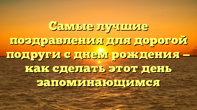 Самые лучшие поздравления для дорогой подруги с днем рождения — как сделать этот день запоминающимся