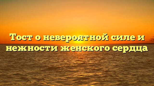 Тост о невероятной силе и нежности женского сердца