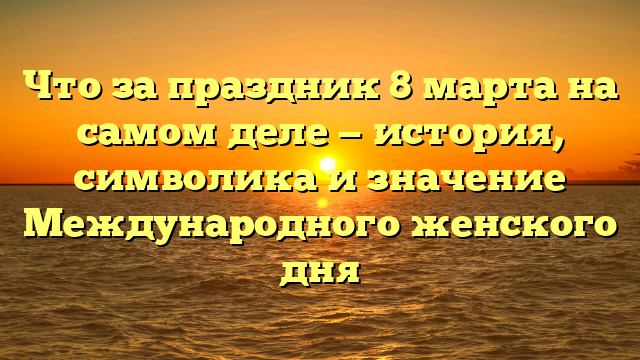 Что за праздник 8 марта на самом деле — история, символика и значение Международного женского дня