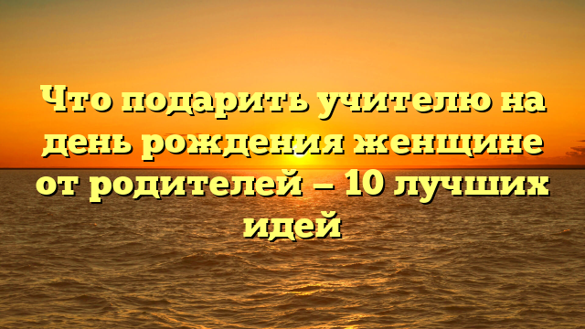 Что подарить учителю на день рождения женщине от родителей — 10 лучших идей