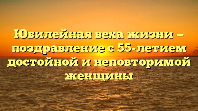 Юбилейная веха жизни — поздравление с 55-летием достойной и неповторимой женщины